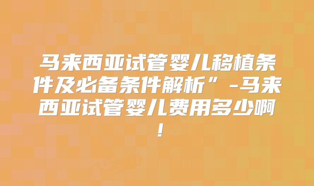 马来西亚试管婴儿移植条件及必备条件解析”-马来西亚试管婴儿费用多少啊！