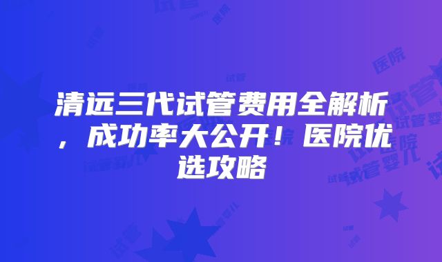 清远三代试管费用全解析,成功率大公开!医院优选攻略