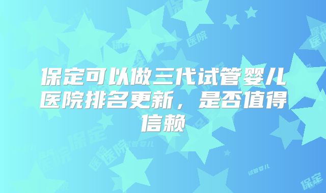 保定可以做三代试管婴儿医院排名更新,是否值得信赖
