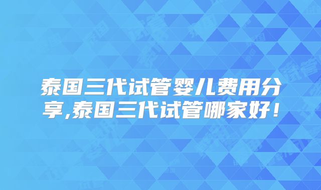 泰国三代试管婴儿费用分享,泰国三代试管哪家好！