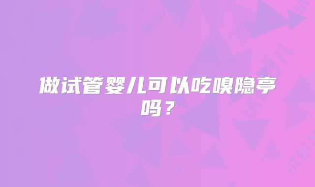 做试管婴儿可以吃嗅隐亭吗?