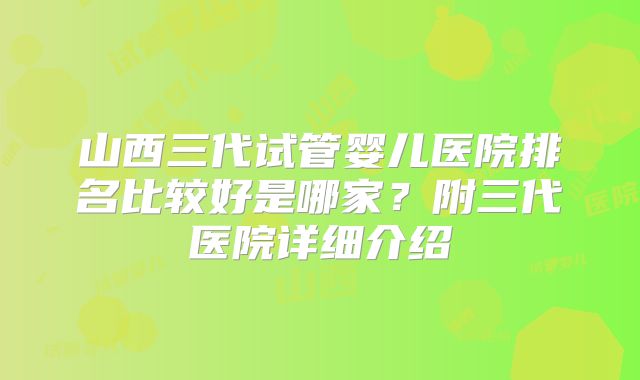 山西三代试管婴儿医院排名比较好是哪家?附三代医院详细介绍