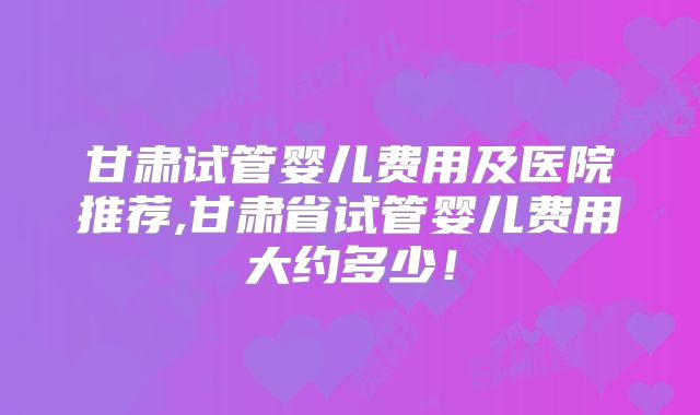 甘肃试管婴儿费用及医院推荐,甘肃省试管婴儿费用大约多少！