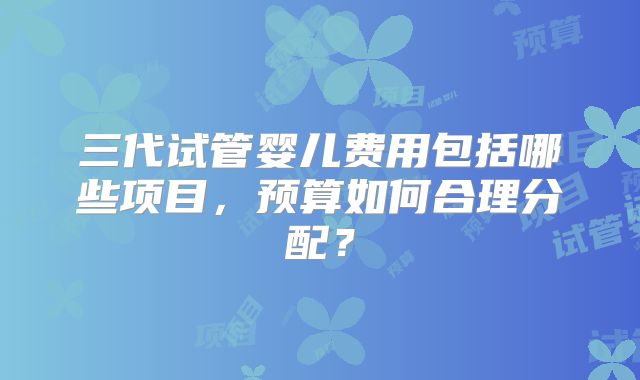 三代试管婴儿费用包括哪些项目,预算如何合理分配?