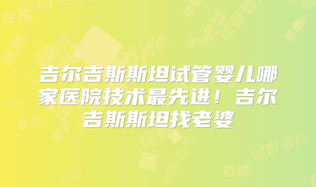 吉尔吉斯斯坦试管婴儿哪家医院技术最先进！吉尔吉斯斯坦找老婆
