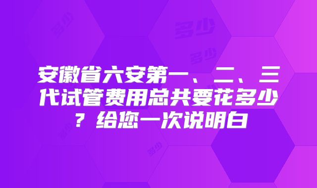 安徽省六安第一、二、三代试管费用总共要花多少？给您一次说明白