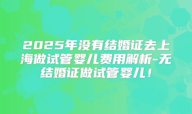 2025年没有结婚证去上海做试管婴儿费用解析-无结婚证做试管婴儿!