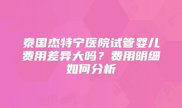 泰国杰特宁医院试管婴儿费用差异大吗?费用明细如何分析