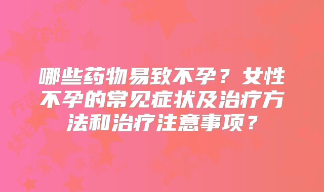 哪些药物易致不孕？女性不孕的常见症状及治疗方法和治疗注意事项？