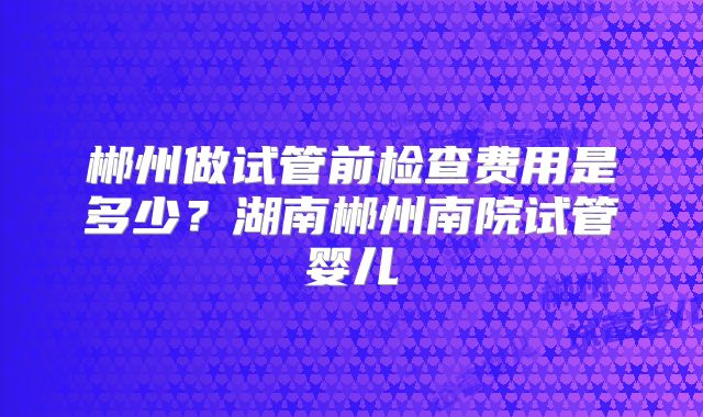 郴州做试管前检查费用是多少？湖南郴州南院试管婴儿