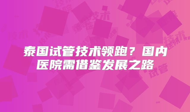 泰国试管技术领跑?国内医院需借鉴发展之路