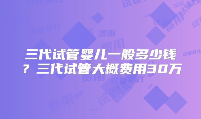 三代试管婴儿一般多少钱?三代试管大概费用30万