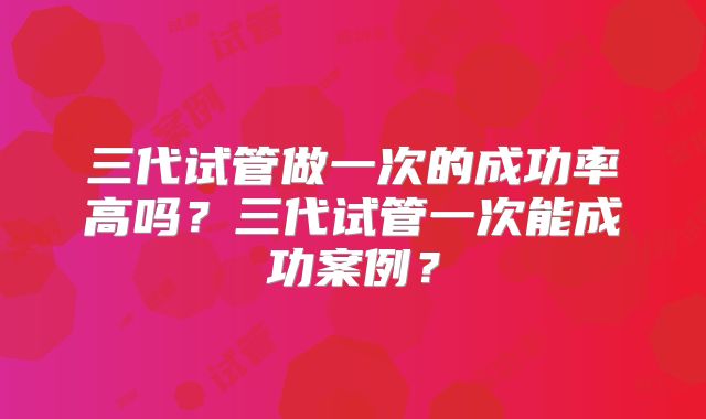 三代试管做一次的成功率高吗?三代试管一次能成功案例?