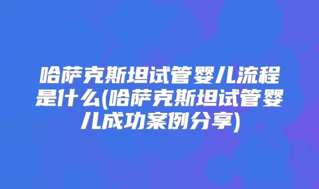哈萨克斯坦试管婴儿流程是什么(哈萨克斯坦试管婴儿成功案例分享)