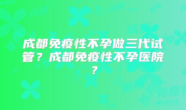 成都免疫性不孕做三代试管?成都免疫性不孕医院?