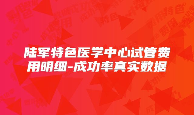 陆军特色医学中心试管费用明细-成功率真实数据