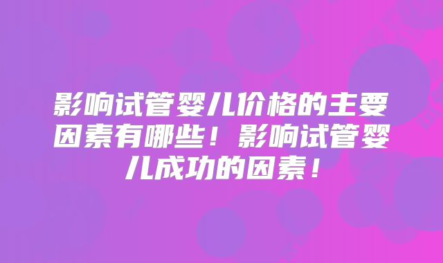 影响试管婴儿价格的主要因素有哪些!影响试管婴儿成功的因素!