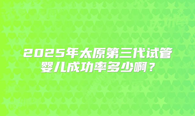 2025年太原第三代试管婴儿成功率多少啊?