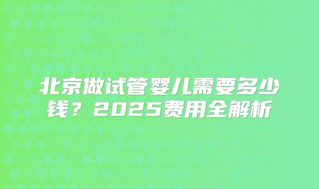 北京做试管婴儿需要多少钱?2025费用全解析