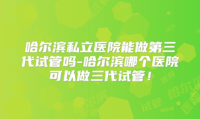 哈尔滨私立医院能做第三代试管吗-哈尔滨哪个医院可以做三代试管!