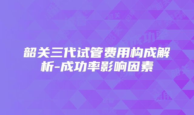 韶关三代试管费用构成解析-成功率影响因素