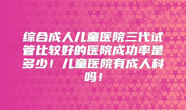 综合成人儿童医院三代试管比较好的医院成功率是多少!儿童医院有成人科吗!