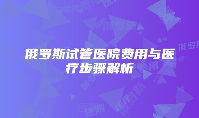俄罗斯试管医院费用与医疗步骤解析