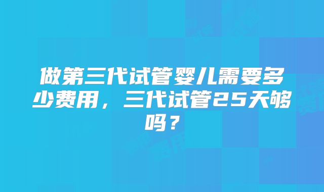 做第三代试管婴儿需要多少费用,三代试管25天够吗?