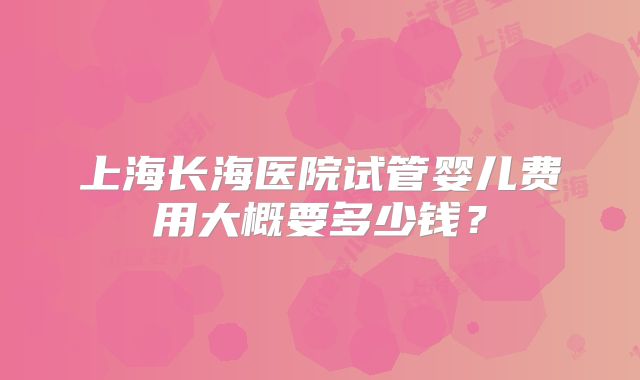 上海长海医院试管婴儿费用大概要多少钱?