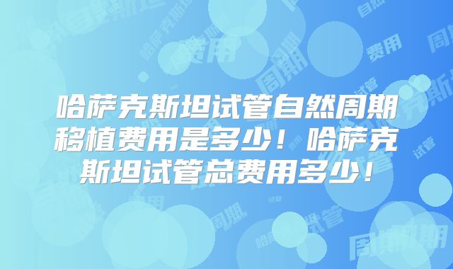 哈萨克斯坦试管自然周期移植费用是多少！哈萨克斯坦试管总费用多少！