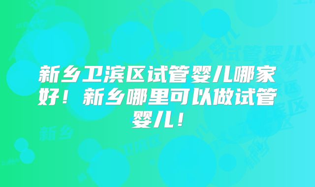 新乡卫滨区试管婴儿哪家好!新乡哪里可以做试管婴儿!