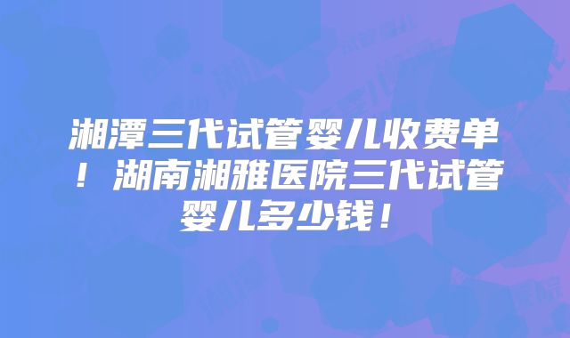 湘潭三代试管婴儿收费单！湖南湘雅医院三代试管婴儿多少钱！