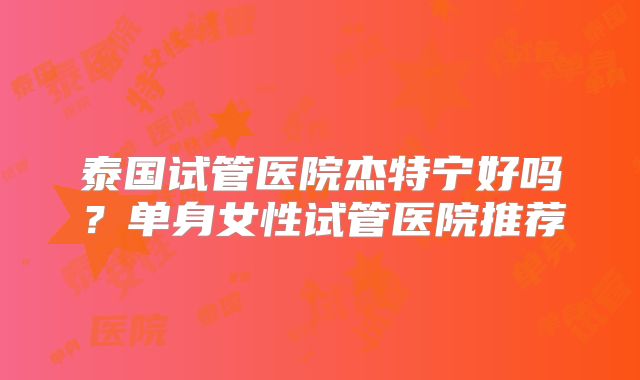 泰国试管医院杰特宁好吗?单身女性试管医院推荐