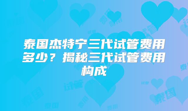 泰国杰特宁三代试管费用多少？揭秘三代试管费用构成