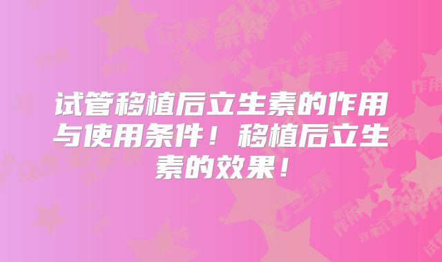 试管移植后立生素的作用与使用条件！移植后立生素的效果！