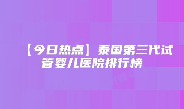 【今日热点】泰国第三代试管婴儿医院排行榜