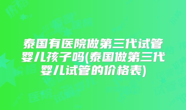 泰国有医院做第三代试管婴儿孩子吗(泰国做第三代婴儿试管的价格表)