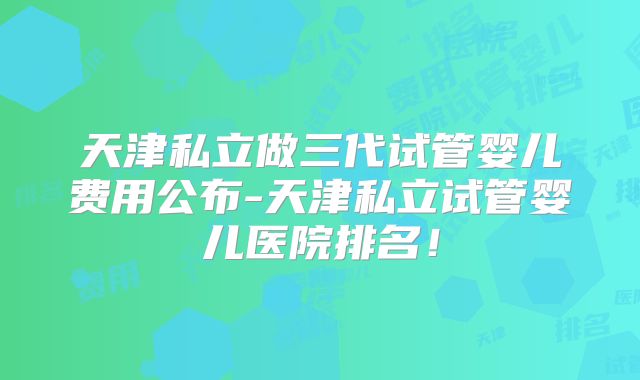 天津私立做三代试管婴儿费用公布-天津私立试管婴儿医院排名！