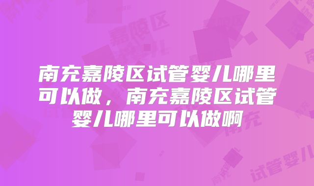 南充嘉陵区试管婴儿哪里可以做,南充嘉陵区试管婴儿哪里可以做啊