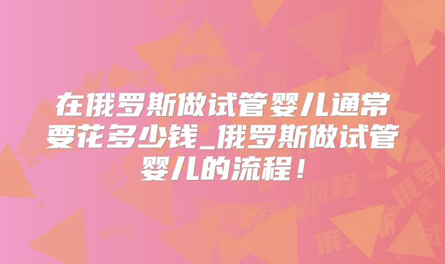 在俄罗斯做试管婴儿通常要花多少钱_俄罗斯做试管婴儿的流程！