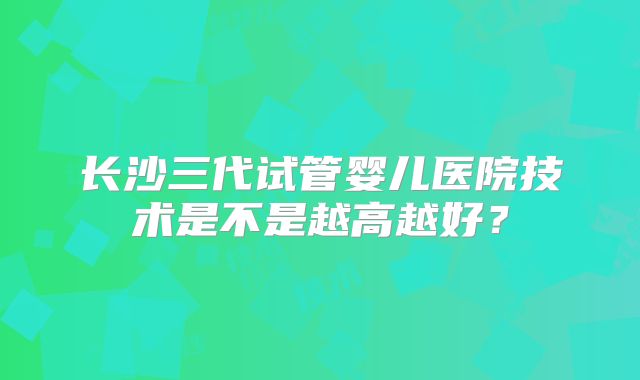 长沙三代试管婴儿医院技术是不是越高越好？