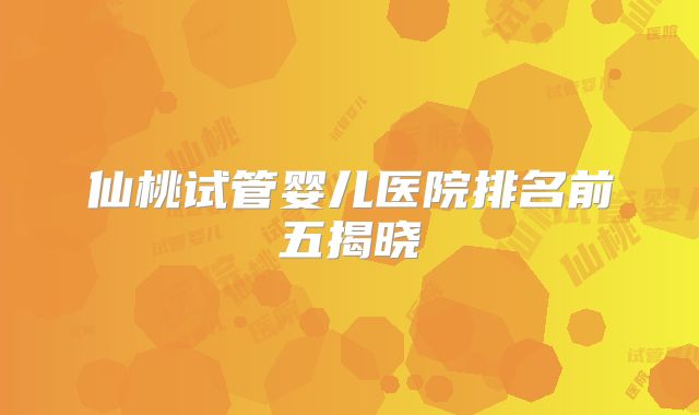 仙桃试管婴儿医院排名前五揭晓