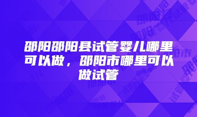 邵阳邵阳县试管婴儿哪里可以做,邵阳市哪里可以做试管
