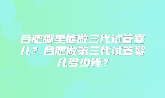 合肥哪里能做三代试管婴儿？合肥做第三代试管婴儿多少钱？