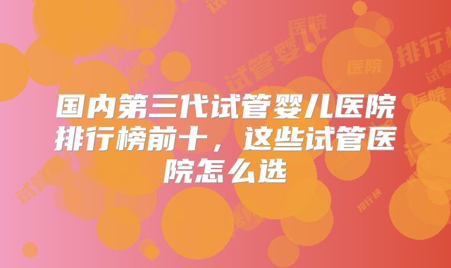 国内第三代试管婴儿医院排行榜前十,这些试管医院怎么选