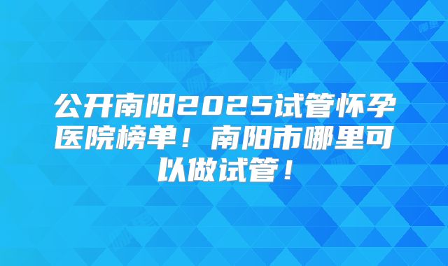 公开南阳2025试管怀孕医院榜单！南阳市哪里可以做试管！