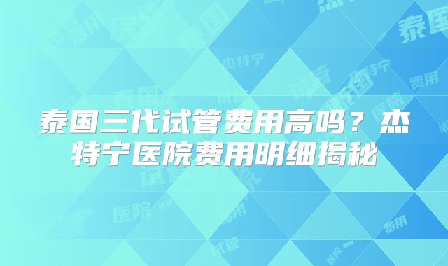 泰国三代试管费用高吗?杰特宁医院费用明细揭秘