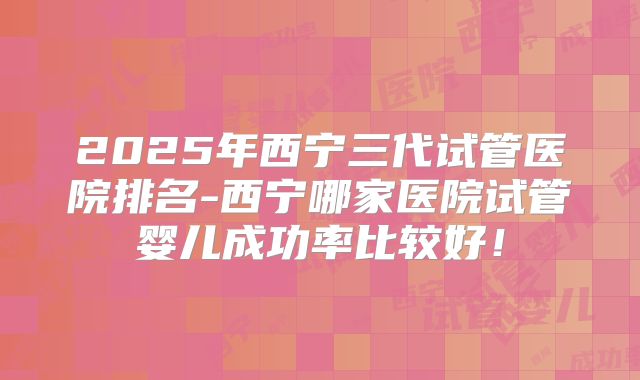 2025年西宁三代试管医院排名-西宁哪家医院试管婴儿成功率比较好!