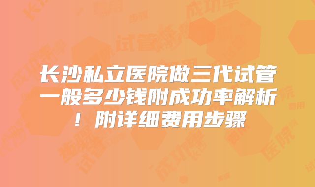 长沙私立医院做三代试管一般多少钱附成功率解析!附详细费用步骤