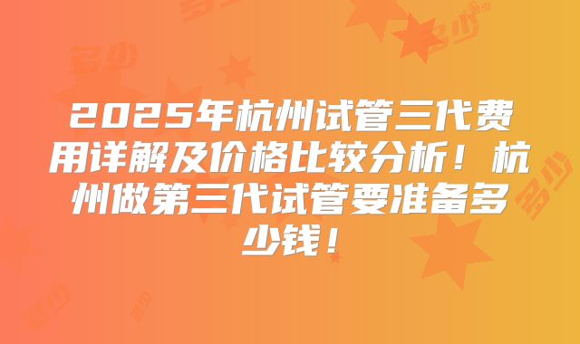 2025年杭州试管三代费用详解及价格比较分析!杭州做第三代试管要准备多少钱!